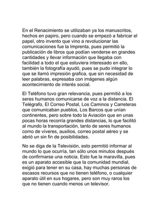 En el Renacimiento se utilizaban ya los manuscritos,
hechos en papiro, pero cuando se empezó a fabricar el
papel, otro invento que vino a revolucionar las
comunicaciones fue la Imprenta, pues permitió la
publicación de libros que podían venderse en grandes
cantidades y llevar información que llegaba con
facilidad a todo el que estuviera interesado en ello,
también la fotografía ayudó, pues se pudo integrar lo
que se llamó impresión grafica, que sin necesidad de
leer palabras, expresaba con imágenes algún
acontecimiento de interés social.
El Teléfono tuvo gran relevancia, pues permitió a los
seres humanos comunicarse de voz a la distancia. El
Telégrafo, El Correo Postal, Los Caminos y Carreteras
que comunicaban pueblos, Los Barcos que unían
continentes, pero sobre todo la Aviación que en unas
pocas horas recorría grandes distancias, lo que facilitó
al mundo la transportación, tanto de seres humanos
como de víveres, auxilios, correo postal aéreo y se
abrió un sin fin de posibilidades.
No se diga de la Televisión, esto permitió informar al
mundo lo que ocurría, tan sólo unos minutos después
de confirmarse una noticia. Esto fue la maravilla, pues
es un aparato accesible que la comunidad mundial,
exigió para tener en su casa, hay muchas personas de
escasos recursos que no tienen teléfono, o cualquier
aparato útil en sus hogares, pero son muy raros los
que no tienen cuando menos un televisor.

 