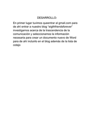DESARROLLO:
En primer lugar tuvimos queentrar al gmail.com para
de ahí entrar a nuestro blog “eigthfriendsforever”
investigamos acerca de la trascendencia de la
comunicación y seleccionamos la información
necesaria para crear un documento nuevo de Word
para de ahí incluirlo en el blog además de la lista de
cotejo

 