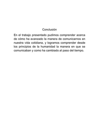 Conclusión
En el trabajo presentado pudimos comprender acerca
de cómo ha avanzado la manera de comunicarnos en
nuestra vida cotidiana, y logramos comprender desde
los principios de la humanidad la manera en que se
comunicaban y como ha cambiado al paso del tiempo.

 