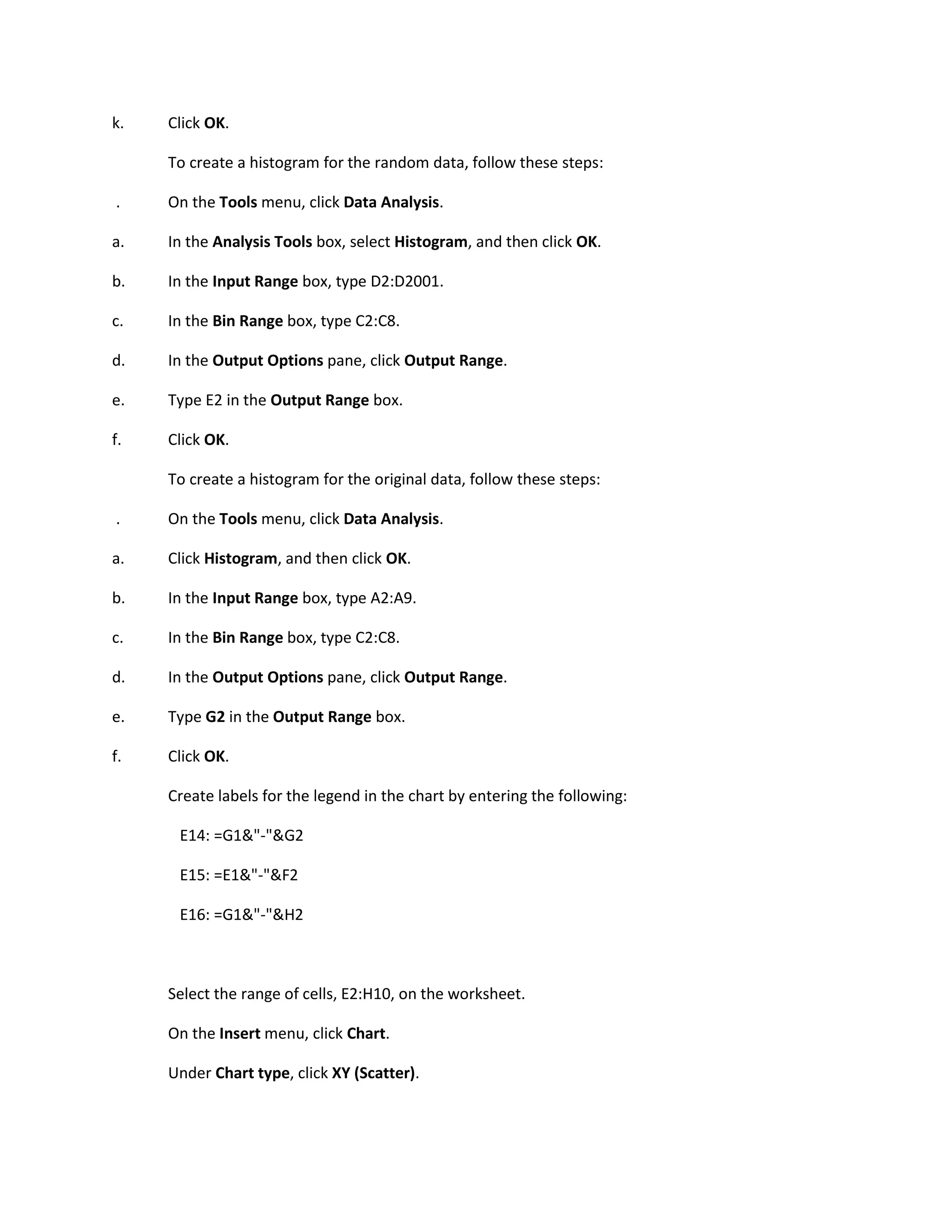 k.   Click OK.

     To create a histogram for the random data, follow these steps:

.    On the Tools menu, click Data Analysis.

a.   In the Analysis Tools box, select Histogram, and then click OK.

b.   In the Input Range box, type D2:D2001.

c.   In the Bin Range box, type C2:C8.

d.   In the Output Options pane, click Output Range.

e.   Type E2 in the Output Range box.

f.   Click OK.

     To create a histogram for the original data, follow these steps:

.    On the Tools menu, click Data Analysis.

a.   Click Histogram, and then click OK.

b.   In the Input Range box, type A2:A9.

c.   In the Bin Range box, type C2:C8.

d.   In the Output Options pane, click Output Range.

e.   Type G2 in the Output Range box.

f.   Click OK.

     Create labels for the legend in the chart by entering the following:

      E14: =G1&"-"&G2

      E15: =E1&"-"&F2

      E16: =G1&"-"&H2



     Select the range of cells, E2:H10, on the worksheet.

     On the Insert menu, click Chart.

     Under Chart type, click XY (Scatter).
 