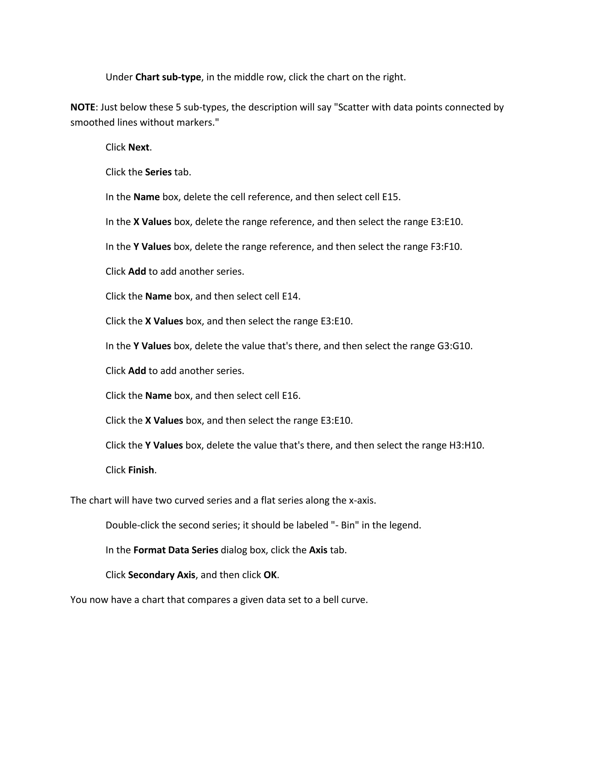 Under Chart sub-type, in the middle row, click the chart on the right.

NOTE: Just below these 5 sub-types, the description will say "Scatter with data points connected by
smoothed lines without markers."

        Click Next.

        Click the Series tab.

        In the Name box, delete the cell reference, and then select cell E15.

        In the X Values box, delete the range reference, and then select the range E3:E10.

        In the Y Values box, delete the range reference, and then select the range F3:F10.

        Click Add to add another series.

        Click the Name box, and then select cell E14.

        Click the X Values box, and then select the range E3:E10.

        In the Y Values box, delete the value that's there, and then select the range G3:G10.

        Click Add to add another series.

        Click the Name box, and then select cell E16.

        Click the X Values box, and then select the range E3:E10.

        Click the Y Values box, delete the value that's there, and then select the range H3:H10.

        Click Finish.

The chart will have two curved series and a flat series along the x-axis.

        Double-click the second series; it should be labeled "- Bin" in the legend.

        In the Format Data Series dialog box, click the Axis tab.

        Click Secondary Axis, and then click OK.

You now have a chart that compares a given data set to a bell curve.
 