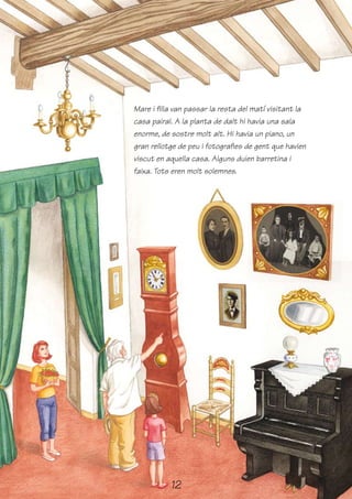 Mare i filla van passar la resta del matí visitant la
casa pairal. A la planta de dalt hi havia una sala
enorme, de sostre molt alt. Hi havia un piano, un
gran rellotge de peu i fotografies de gent que havien
viscut en aquella casa. Alguns duien barretina i
faixa. Tots eren molt solemnes.




           12
 