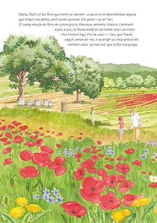 Maria, fixa’t en les flors que tenim al darrere i a veure si en descobreixes alguna
que tingui una abella, però sense acostar-t’hi gaire—va dir l’avi.
El camp era ple de flors de colors grocs, blavosos, vermells i blancs. Caminant
                           a poc a poc, la Maria aviat en va trobar una i va cridar
                               –Avi Antoni! Aquí n’hi ha una!— I l’avi, que l’havia
                                  seguit sense dir res, li va dirigir la vista amb el dit
                                    mentre li deia –ja has vist que la flor era groga;




                                          14
 