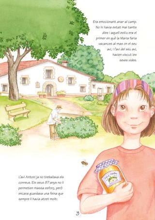 Era emocionant anar al camp.
                                          No hi havia estat mai tants
                                              dies i aquell estiu era el
                                          primer en què la Maria faria
                                            vacances al mas on el seu
                                                  avi, i l’avi del seu avi,
                                                       havien viscut les
                                                              seves vides.




L’avi Antoni ja no treballava els
conreus. Els seus 87 anys no li
permetien massa esforç, però
encara guardava una feina que
sempre li havia atret molt:



                                    3
 