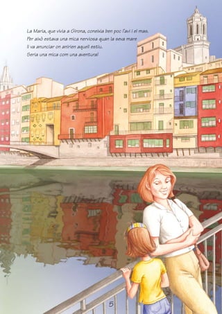 La Maria, que vivia a Girona, coneixia ben poc l’avi i el mas.
Per això estava una mica nerviosa quan la seva mare
li va anunciar on anirien aquell estiu.
Seria una mica com una aventura!




                                         5
 