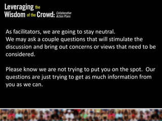 As facilitators, we are going to stay neutral.We may ask a couple questions that will stimulate the discussion and bring out concerns or views that need to be considered.  Please know we are not trying to put you on the spot.  Our questions are just trying to get as much information from you as we can.