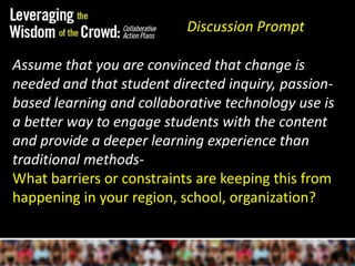 Discussion PromptAssume that you are convinced that change is needed and that student directed inquiry, passion-based learning and collaborative technology use is a better way to engage students with the content and provide a deeper learning experience than traditional methods-What barriers or constraints are keeping this from happening in your region, school, organization?