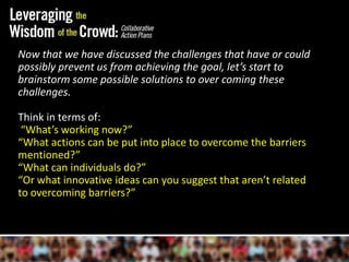 Now that we have discussed the challenges that have or could possibly prevent us from achieving the goal, let’s start to brainstorm some possible solutions to over coming these challenges.Think in terms of: “What’s working now?”“What actions can be put into place to overcome the barriers mentioned?” “What can individuals do?” “Or what innovative ideas can you suggest that aren’t related to overcoming barriers?”