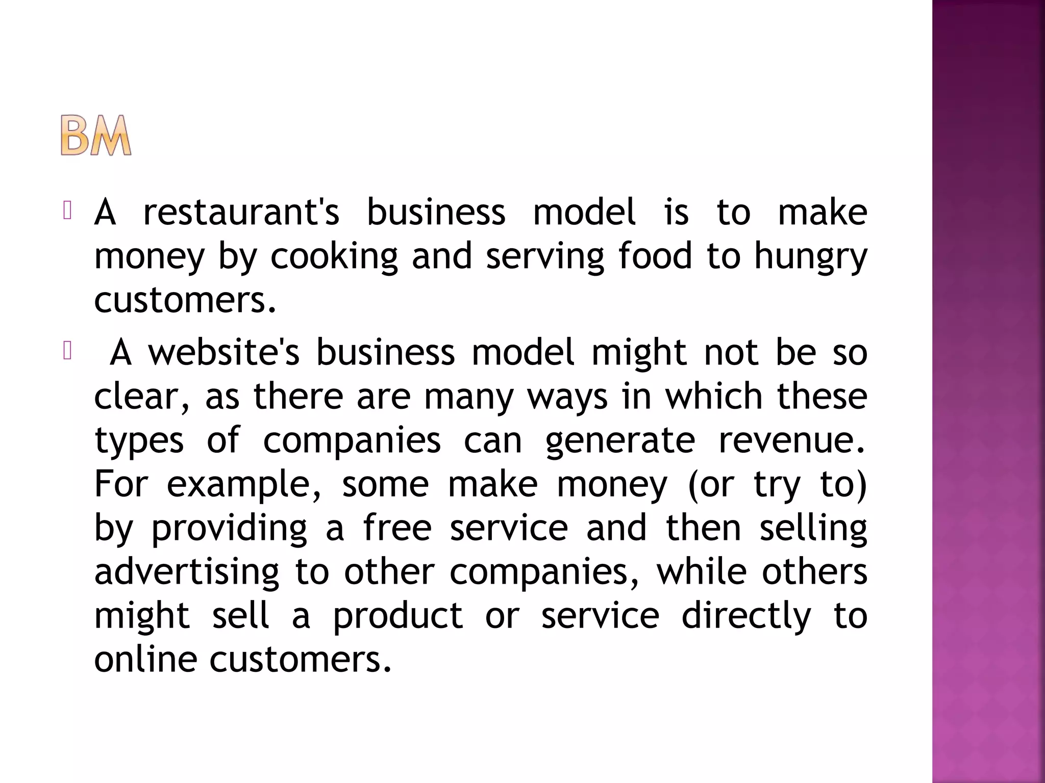  A restaurant's business model is to make
money by cooking and serving food to hungry
customers.
 A website's business model might not be so
clear, as there are many ways in which these
types of companies can generate revenue.
For example, some make money (or try to)
by providing a free service and then selling
advertising to other companies, while others
might sell a product or service directly to
online customers.
 