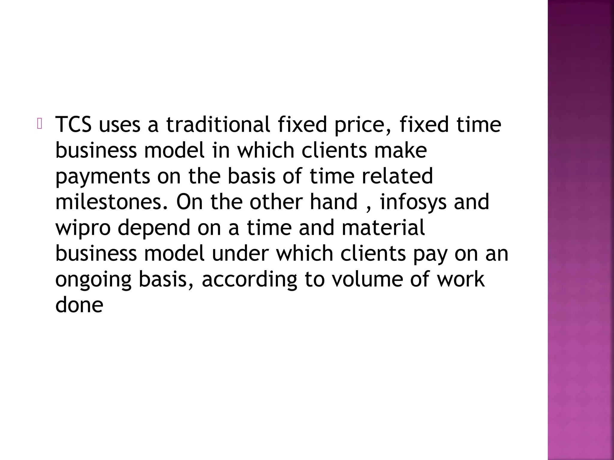 TCS uses a traditional fixed price, fixed time
business model in which clients make
payments on the basis of time related
milestones. On the other hand , infosys and
wipro depend on a time and material
business model under which clients pay on an
ongoing basis, according to volume of work
done
 
