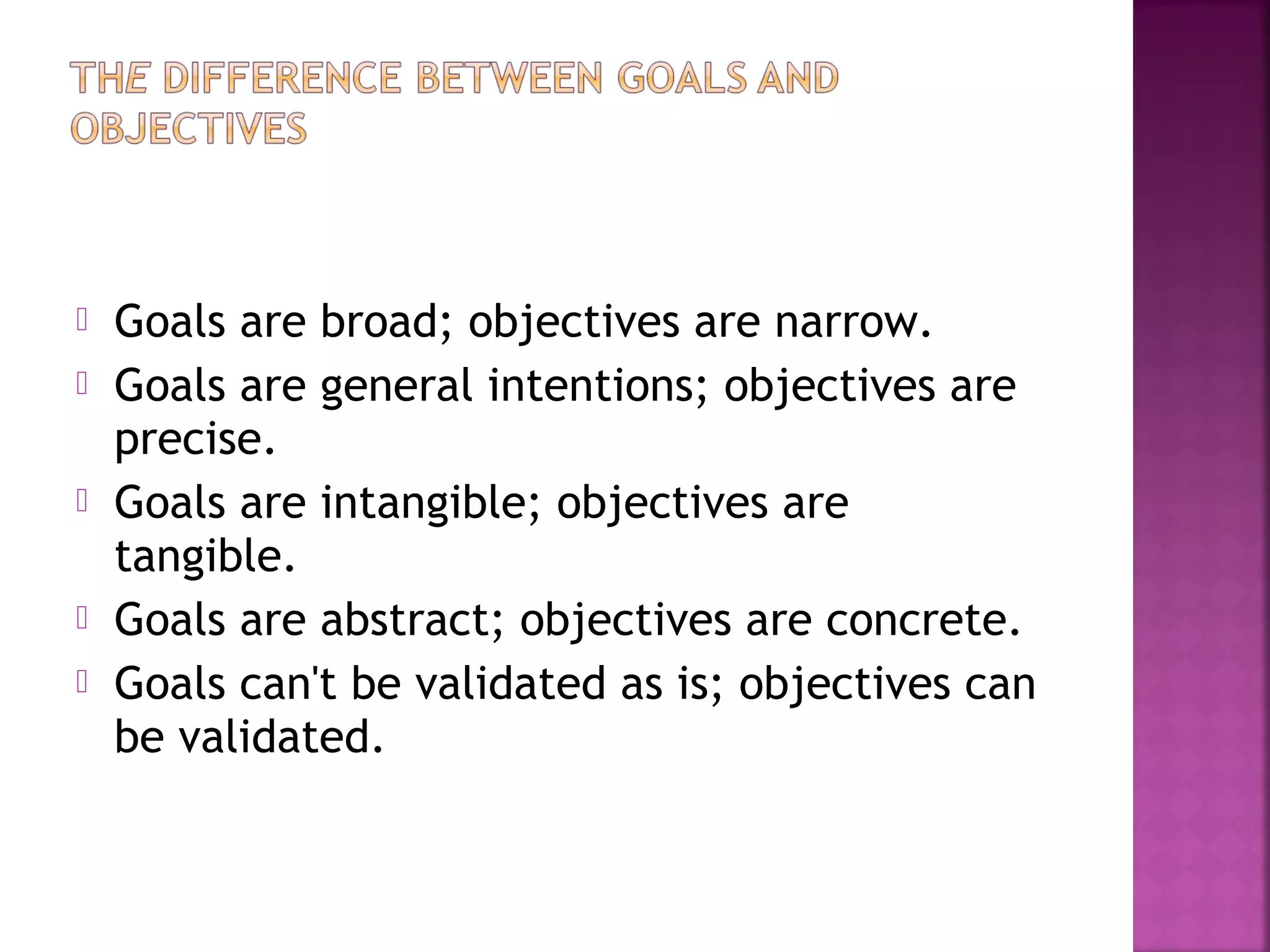  Goals are broad; objectives are narrow.
 Goals are general intentions; objectives are
precise.
 Goals are intangible; objectives are
tangible. 
 Goals are abstract; objectives are concrete.
 Goals can't be validated as is; objectives can
be validated. 
 