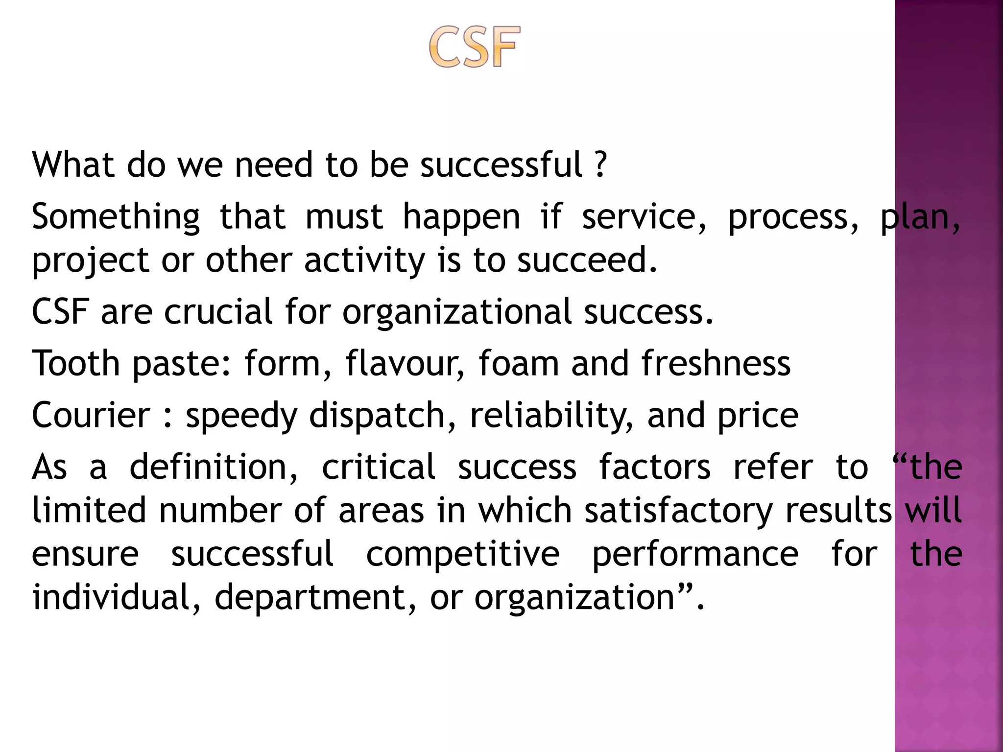 What do we need to be successful ?
Something that must happen if service, process, plan,
project or other activity is to succeed.
CSF are crucial for organizational success.
Tooth paste: form, flavour, foam and freshness
Courier : speedy dispatch, reliability, and price
As a definition, critical success factors refer to “the
limited number of areas in which satisfactory results will
ensure successful competitive performance for the
individual, department, or organization”.
 