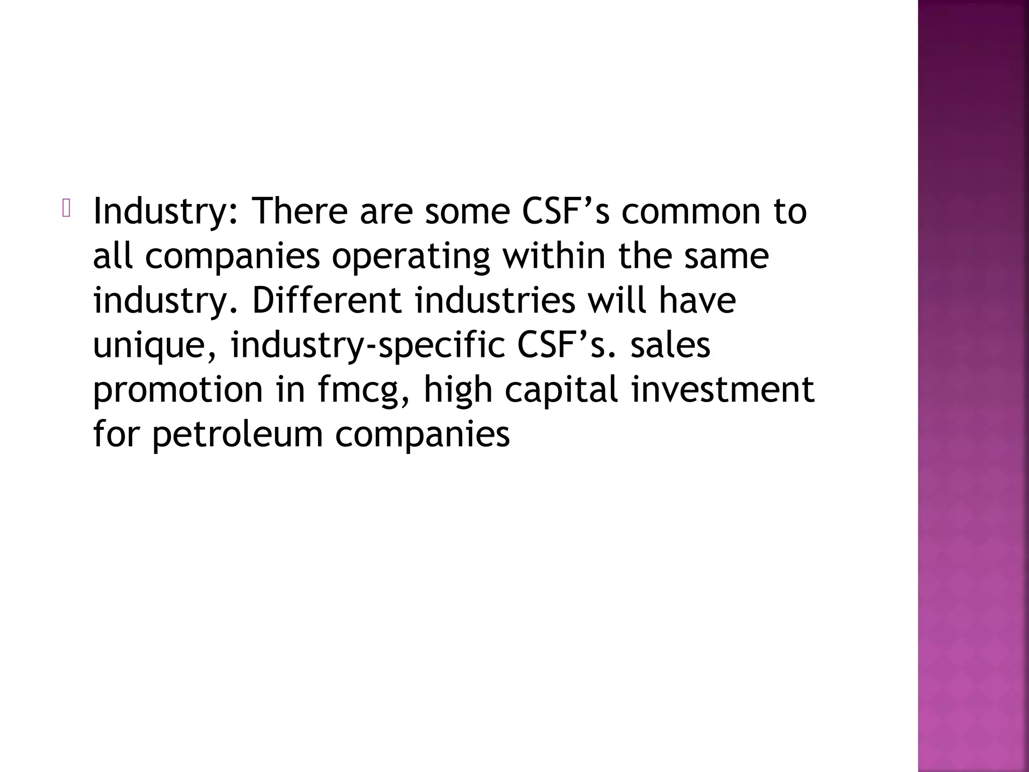  Industry: There are some CSF’s common to
all companies operating within the same
industry. Different industries will have
unique, industry-specific CSF’s. sales
promotion in fmcg, high capital investment
for petroleum companies
 