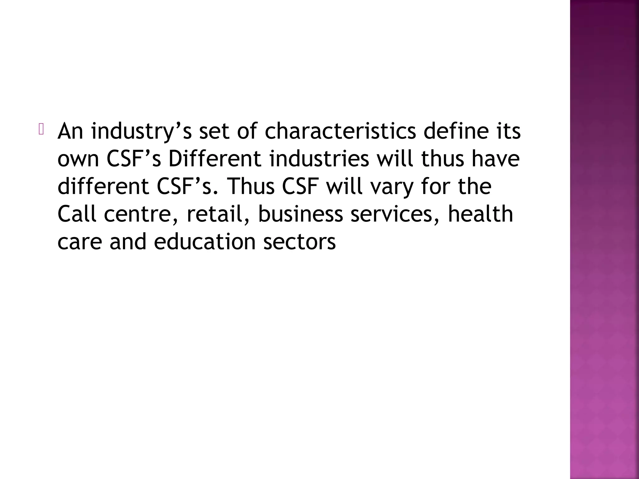  An industry’s set of characteristics define its
own CSF’s Different industries will thus have
different CSF’s. Thus CSF will vary for the
Call centre, retail, business services, health
care and education sectors
 