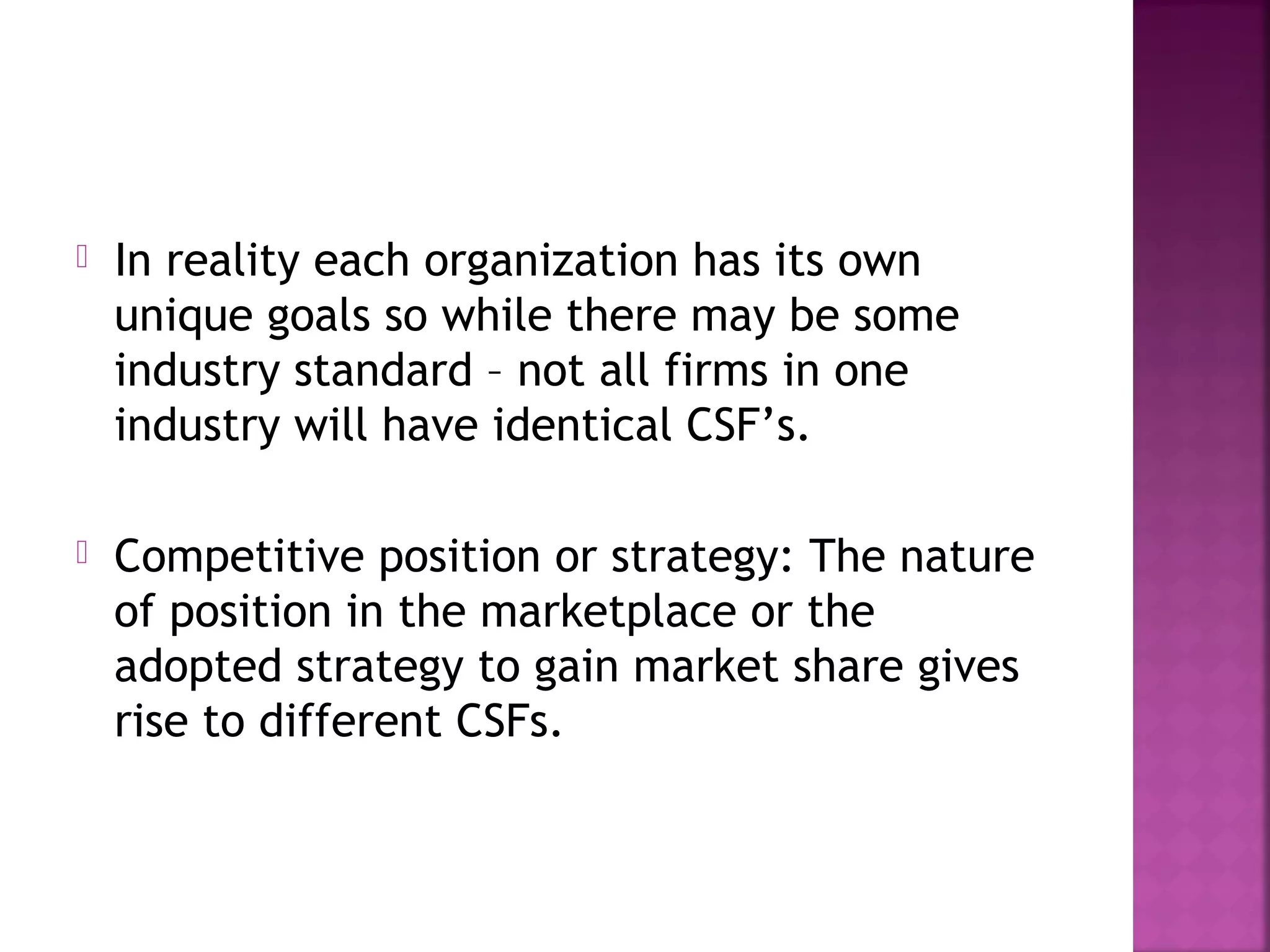  In reality each organization has its own
unique goals so while there may be some
industry standard – not all firms in one
industry will have identical CSF’s.
 Competitive position or strategy: The nature
of position in the marketplace or the
adopted strategy to gain market share gives
rise to different CSFs.
 