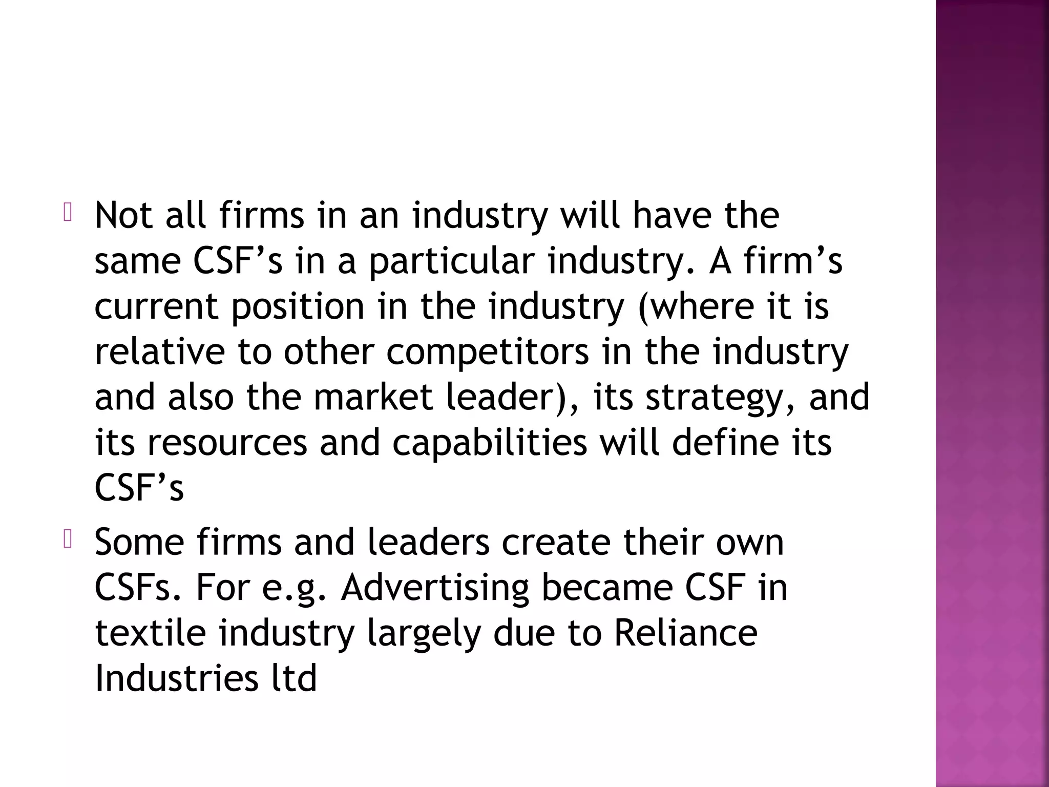  Not all firms in an industry will have the
same CSF’s in a particular industry. A firm’s
current position in the industry (where it is
relative to other competitors in the industry
and also the market leader), its strategy, and
its resources and capabilities will define its
CSF’s
 Some firms and leaders create their own
CSFs. For e.g. Advertising became CSF in
textile industry largely due to Reliance
Industries ltd
 