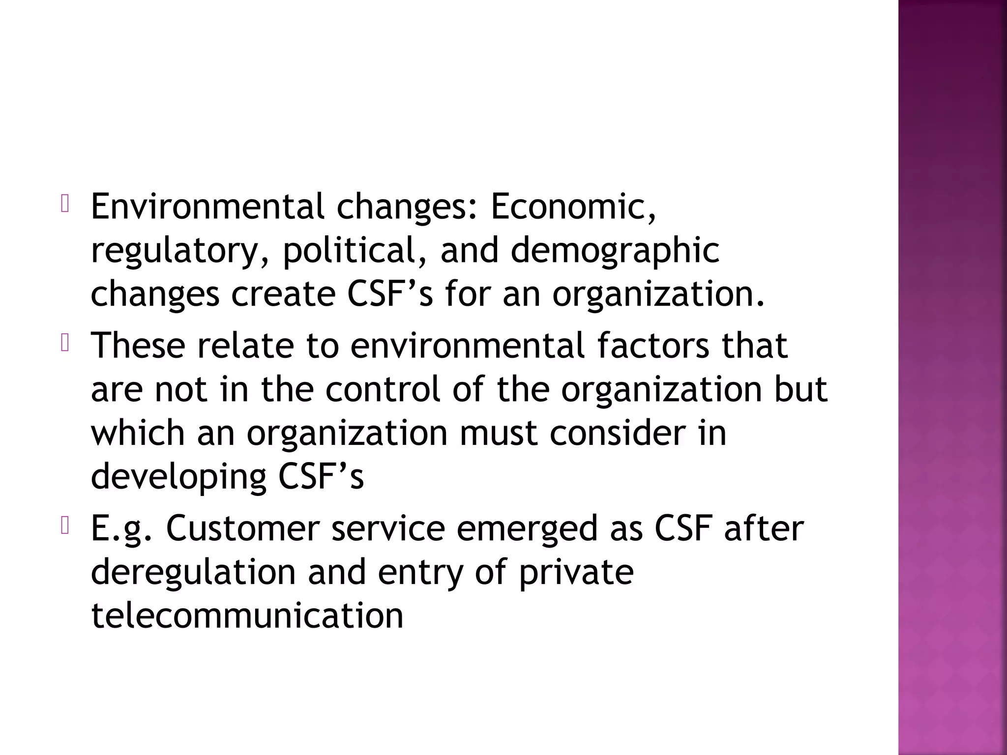  Environmental changes: Economic,
regulatory, political, and demographic
changes create CSF’s for an organization.
 These relate to environmental factors that
are not in the control of the organization but
which an organization must consider in
developing CSF’s
 E.g. Customer service emerged as CSF after
deregulation and entry of private
telecommunication
 