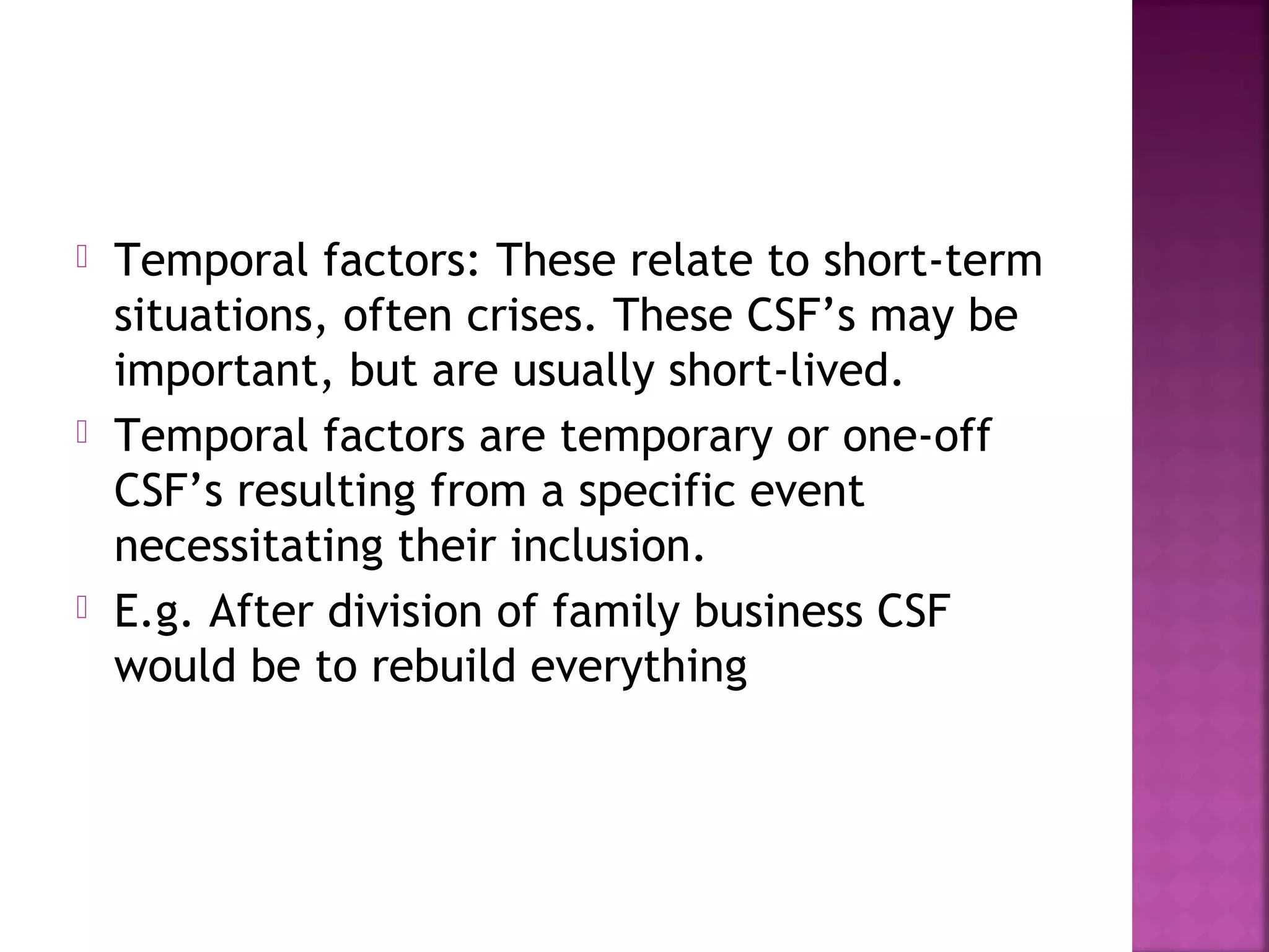  Temporal factors: These relate to short-term
situations, often crises. These CSF’s may be
important, but are usually short-lived.
 Temporal factors are temporary or one-off
CSF’s resulting from a specific event
necessitating their inclusion.
 E.g. After division of family business CSF
would be to rebuild everything
 