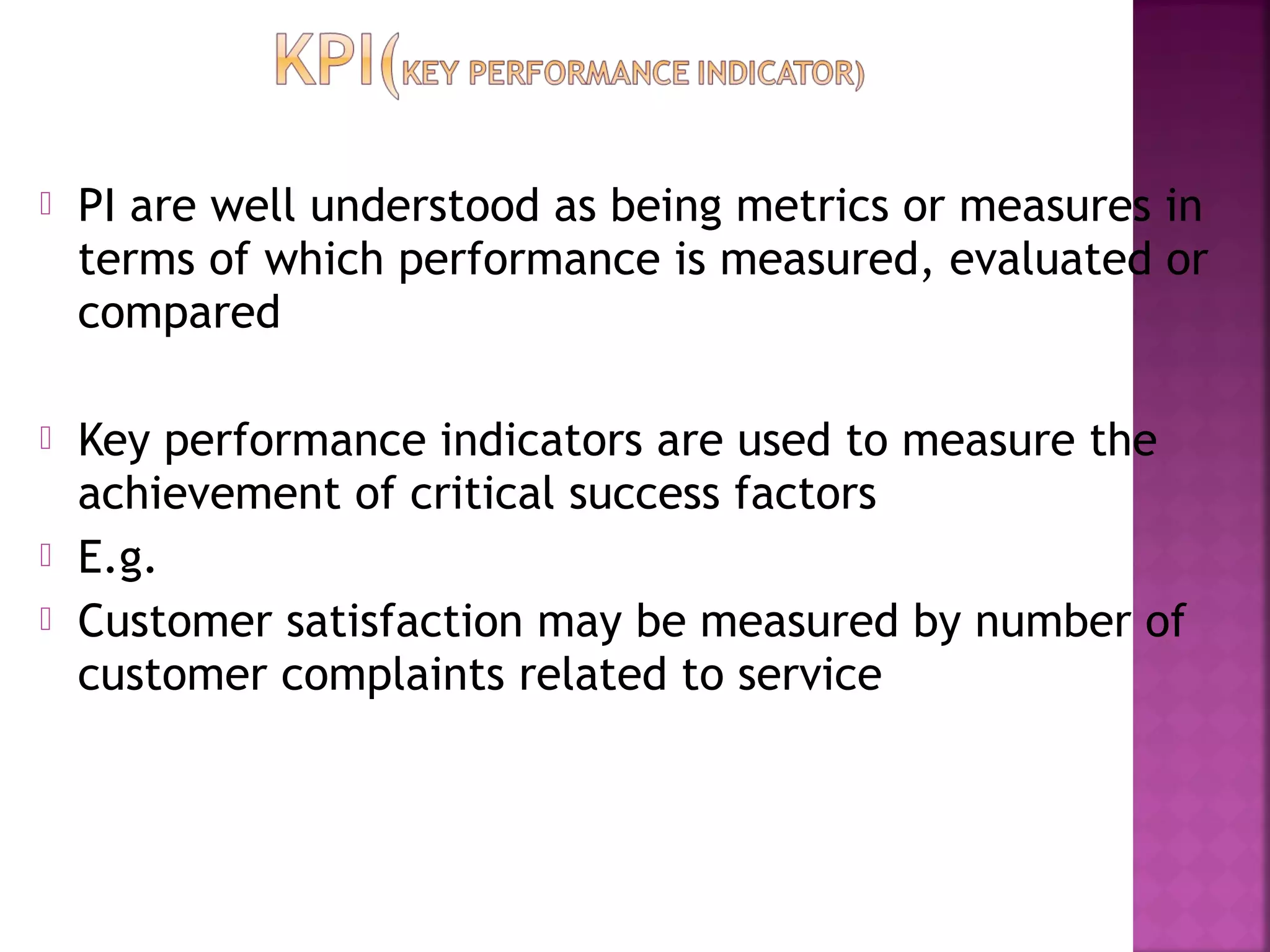  PI are well understood as being metrics or measures in
terms of which performance is measured, evaluated or
compared
 Key performance indicators are used to measure the
achievement of critical success factors
 E.g.
 Customer satisfaction may be measured by number of
customer complaints related to service
 