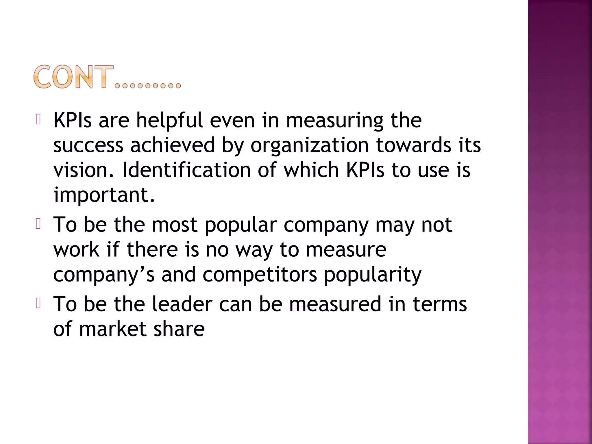  KPIs are helpful even in measuring the
success achieved by organization towards its
vision. Identification of which KPIs to use is
important.
 To be the most popular company may not
work if there is no way to measure
company’s and competitors popularity
 To be the leader can be measured in terms
of market share
 