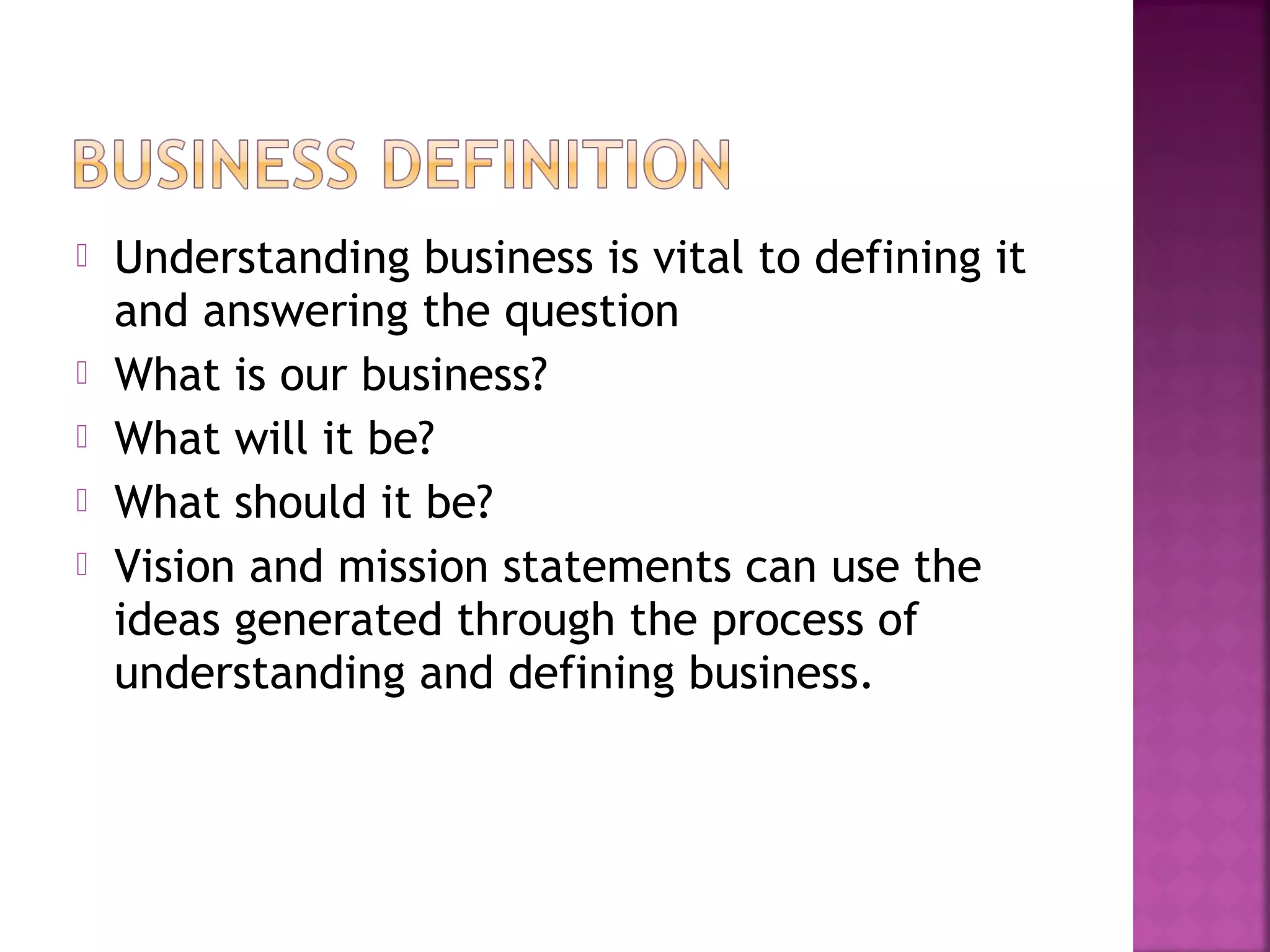  Understanding business is vital to defining it
and answering the question
 What is our business?
 What will it be?
 What should it be?
 Vision and mission statements can use the
ideas generated through the process of
understanding and defining business.
 