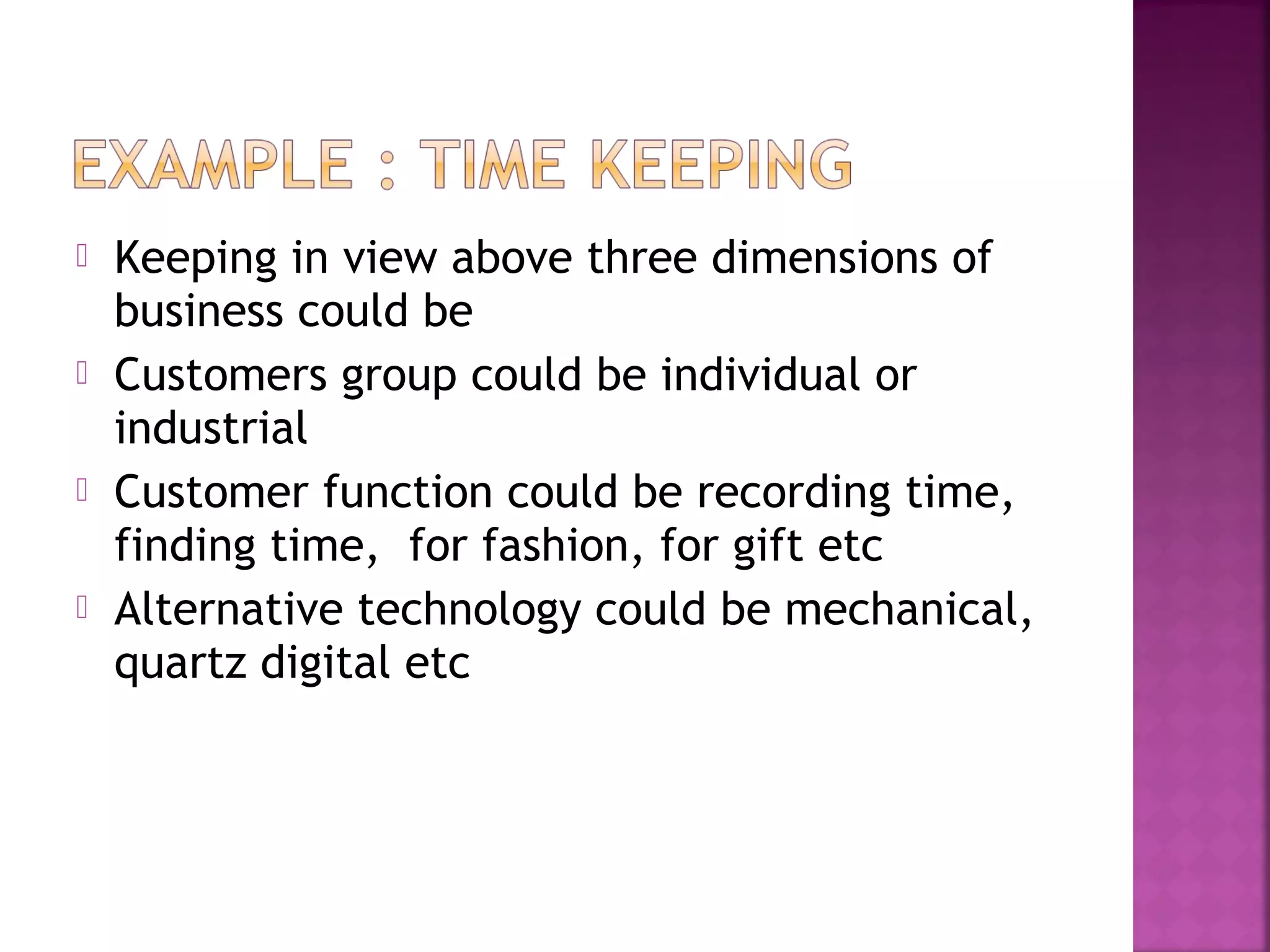  Keeping in view above three dimensions of
business could be
 Customers group could be individual or
industrial
 Customer function could be recording time,
finding time, for fashion, for gift etc
 Alternative technology could be mechanical,
quartz digital etc
 