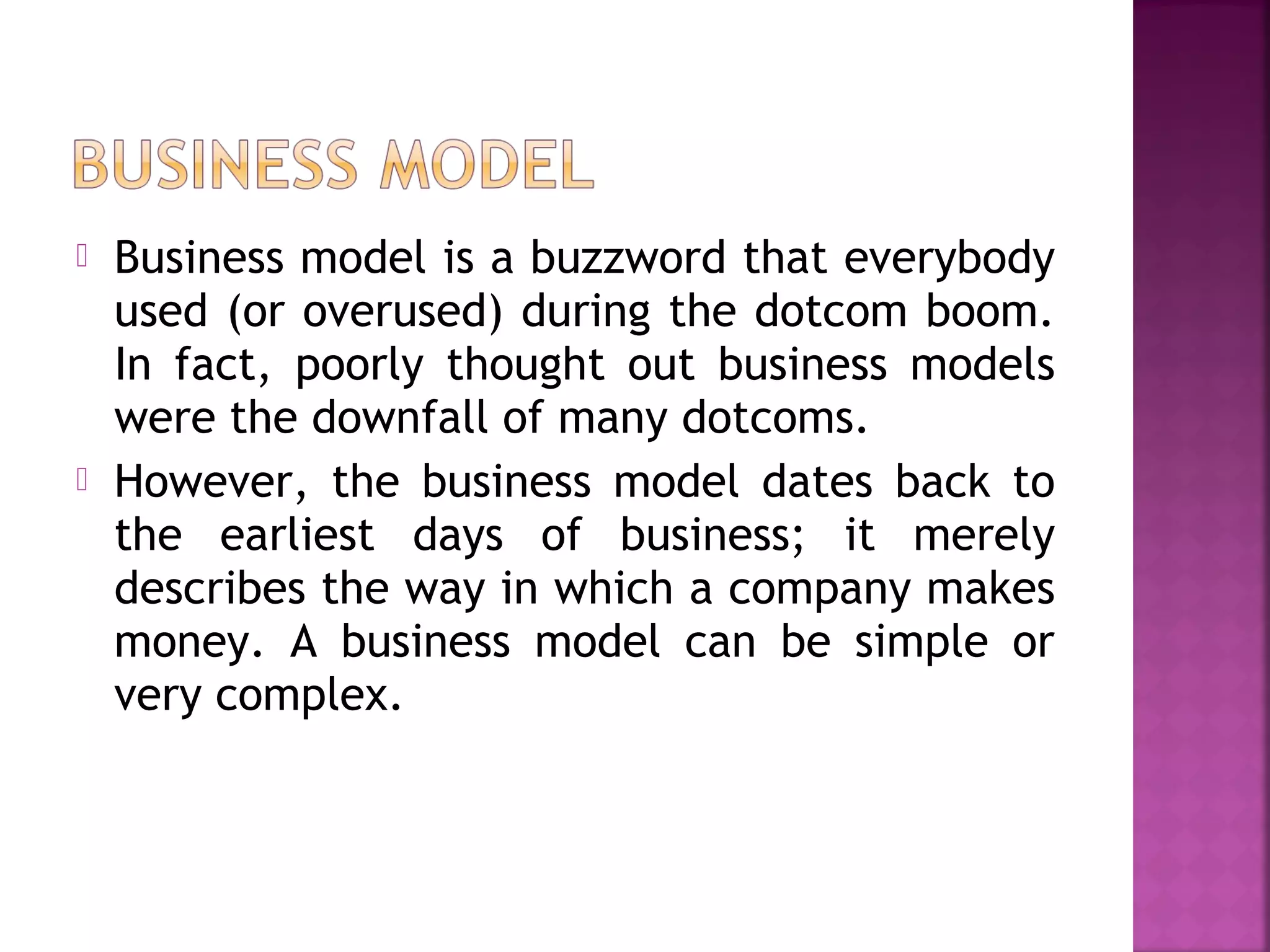  Business model is a buzzword that everybody
used (or overused) during the dotcom boom.
In fact, poorly thought out business models
were the downfall of many dotcoms.
 However, the business model dates back to
the earliest days of business; it merely
describes the way in which a company makes
money. A business model can be simple or
very complex.
 