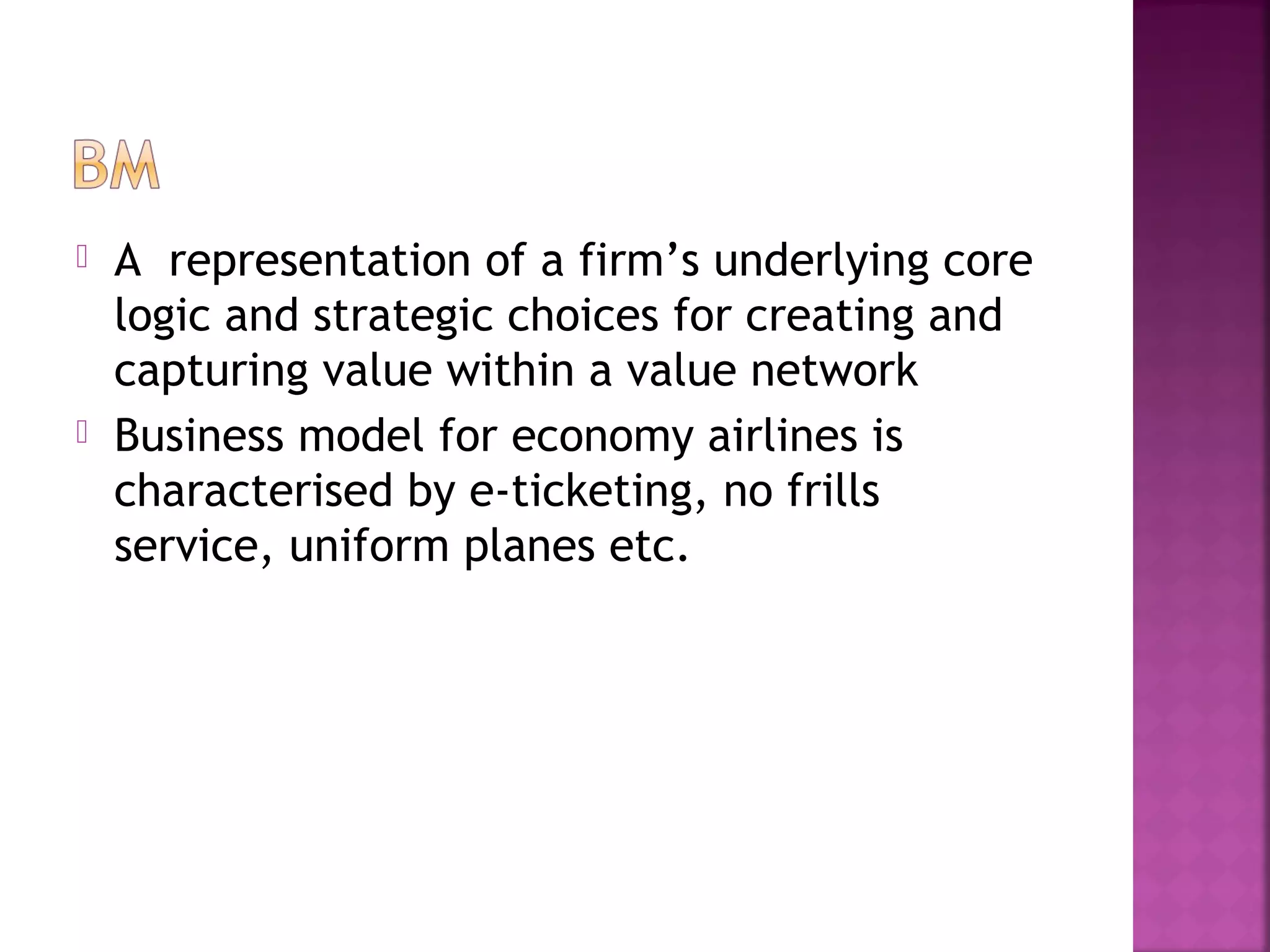  A representation of a firm’s underlying core
logic and strategic choices for creating and
capturing value within a value network
 Business model for economy airlines is
characterised by e-ticketing, no frills
service, uniform planes etc.
 