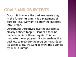  Goals : It is where the business wants to go
in the future, its aim. It is a statement of
purpose, e.g. we want to grow the business
into Europe.
 Objectives: Objectives give the business a
clearly defined target. Plans can then be
made to achieve these targets. This can
motivate the employees. It also enables the
business to measure the progress towards to
its stated aims. we want to grow the business
by 10 % in Europe.
 