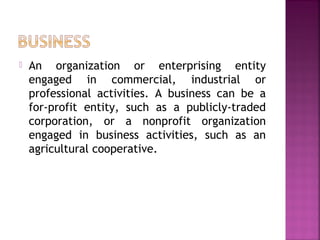  An organization or enterprising entity
engaged in commercial, industrial or
professional activities. A business can be a
for-profit entity, such as a publicly-traded
corporation, or a nonprofit organization
engaged in business activities, such as an
agricultural cooperative.
 