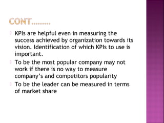  KPIs are helpful even in measuring the
success achieved by organization towards its
vision. Identification of which KPIs to use is
important.
 To be the most popular company may not
work if there is no way to measure
company’s and competitors popularity
 To be the leader can be measured in terms
of market share
 