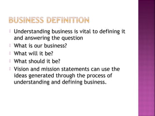  Understanding business is vital to defining it
and answering the question
 What is our business?
 What will it be?
 What should it be?
 Vision and mission statements can use the
ideas generated through the process of
understanding and defining business.
 
