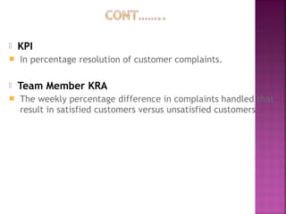  KPI
 In percentage resolution of customer complaints.
 Team Member KRA
 The weekly percentage difference in complaints handled that
result in satisfied customers versus unsatisfied customers
 