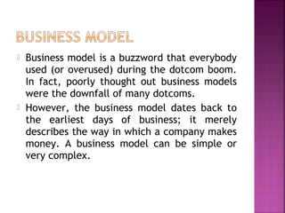  Business model is a buzzword that everybody
used (or overused) during the dotcom boom.
In fact, poorly thought out business models
were the downfall of many dotcoms.
 However, the business model dates back to
the earliest days of business; it merely
describes the way in which a company makes
money. A business model can be simple or
very complex.
 