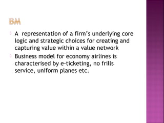  A representation of a firm’s underlying core
logic and strategic choices for creating and
capturing value within a value network
 Business model for economy airlines is
characterised by e-ticketing, no frills
service, uniform planes etc.
 
