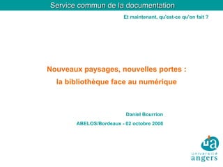 Service commun de la documentation
                        Et maintenant, qu'est-ce qu'on fait ?




Nouveaux paysages, nouvelles portes :
  la bibliothèque face au numérique



                         Daniel Bourrion
       ABELOS/Bordeaux - 02 octobre 2008
 