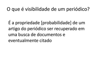 O que é visibilidade de um periódico?
É a propriedade [probabilidade] de um
artigo do periódico ser recuperado em
uma busca de documentos e
eventualmente citado

 