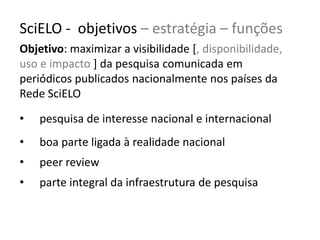 SciELO - objetivos – estratégia – funções
Objetivo: maximizar a visibilidade [, disponibilidade,
uso e impacto ] da pesquisa comunicada em
periódicos publicados nacionalmente nos países da
Rede SciELO
•

pesquisa de interesse nacional e internacional

•

boa parte ligada à realidade nacional

•

peer review

•

parte integral da infraestrutura de pesquisa

 