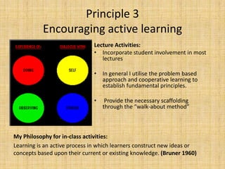 Principle 3Encouraging active learningLecture Activities: Incorporate student involvement in most lecturesIn general I utilise the problem based approach and cooperative learning to establish fundamental principles. Provide the necessary scaffolding through the “walk-about method”My Philosophy for in-class activities:Learning is an active process in which learners construct new ideas or concepts based upon their current or existing knowledge. (Bruner 1960)