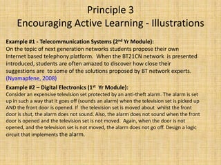 Principle 3Encouraging Active Learning - IllustrationsExample #1 - Telecommunication Systems (2nd Yr Module): On the topic of next generation networks students propose their own Internet based telephony platform.  When the BT21CN network  is presented introduced, students are often amazed to discover how close their suggestions are  to some of the solutions proposed by BT network experts. (Nyamapfene, 2008)Example #2 – Digital Electronics (1st  Yr Module): Consider an expensive television set protected by an anti-theft alarm. The alarm is set up in such a way that it goes off (sounds an alarm) when the television set is picked up AND the front door is opened. If  the television set is moved about  whilst the front door is shut, the alarm does not sound. Also, the alarm does not sound when the front door is opened and the television set is not moved.  Again, when the door is not opened, and the television set is not moved, the alarm does not go off. Design a logic circuit that implements the alarm.