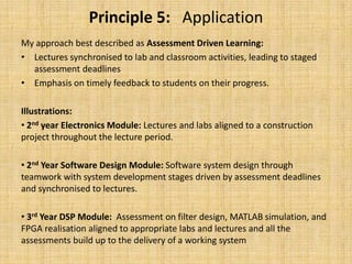 Principle 5:   ApplicationMy approach best described as Assessment Driven Learning:Lectures synchronised to lab and classroom activities, leading to staged assessment deadlinesEmphasis on timely feedback to students on their progress.Illustrations: 2nd year Electronics Module: Lectures and labs aligned to a construction project throughout the lecture period. 2nd Year Software Design Module: Software system design through teamwork with system development stages driven by assessment deadlines and synchronised to lectures.  3rd Year DSP Module:  Assessment on filter design, MATLAB simulation, and FPGA realisation aligned to appropriate labs and lectures and all the assessments build up to the delivery of a working system
