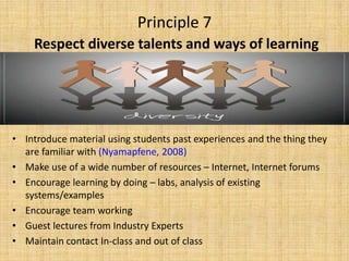 Principle 7Respect diverse talents and ways of learningIntroduce material using students past experiences and the thing they are familiar with (Nyamapfene, 2008)Make use of a wide number of resources – Internet, Internet forumsEncourage learning by doing – labs, analysis of existing systems/examplesEncourage team workingGuest lectures from Industry ExpertsMaintain contact In-class and out of class