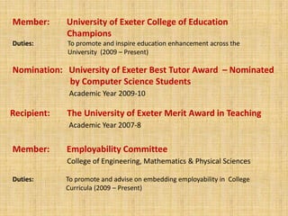 Member:        University of Exeter College of Education   		            ChampionsDuties: 	                To promote and inspire education enhancement across the   	                University  (2009 – Present)Nomination:   University of Exeter Best Tutor Award  – Nominated  		by Computer Science StudentsAcademic Year 2009-10Recipient:        The University of Exeter Merit Award in Teaching Academic Year 2007-8Member:        Employability CommitteeCollege of Engineering, Mathematics & Physical SciencesDuties: 	               To promote and advise on embedding employability in  College 		               Curricula (2009 – Present)