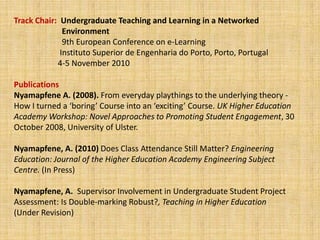 Track Chair:  Undergraduate Teaching and Learning in a Networked 	        Environment 	9th European Conference on e-Learning 	       Instituto Superior de Engenharia do Porto, Porto, Portugal                       4-5 November 2010 PublicationsNyamapfene A. (2008). From everyday playthings to the underlying theory - How I turned a ‘boring’ Course into an ‘exciting’ Course. UK Higher Education Academy Workshop: Novel Approaches to Promoting Student Engagement, 30 October 2008, University of Ulster.Nyamapfene, A. (2010) Does Class Attendance Still Matter? Engineering Education: Journal of the Higher Education Academy Engineering Subject Centre. (In Press)Nyamapfene, A.  Supervisor Involvement in Undergraduate Student Project Assessment: Is Double-marking Robust?,Teaching in Higher Education(Under Revision)