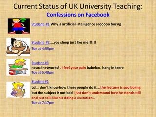 Current Status of UK University Teaching: Confessions on FacebookStudent  #1Why is artificial intelligence soooooo boring Student  #2....you sleep just like me!!!!!! Tue at 4:55pmStudent #3neural networks! , I feel your pain babebro. hang in thereTue at 5:40pmStudent #1Lol..i don't know how these people do it....the lecturer is soo boringbut the subject is not bad i just don't understand how he stands still and just talk like his doing a recitation..Tue at 7:17pm