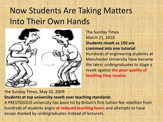 Now Students Are Taking Matters Into Their Own HandsThe Sunday Times March 21, 2010 Students revolt as 150 are crammed into one tutorialHundreds of engineering students at Manchester University have become the latest undergraduates to stage a revolt against the poor quality of teaching they receive. The Sunday Times, May 10, 2009 Students at top university revolt over teaching standardsA PRESTIGIOUS university has been hit by Britain’s first tuition fee rebellion from hundreds of students angry at reduced teaching hours and attempts to have essays marked by undergraduates instead of lecturers. 