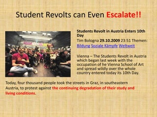Student Revolts can Even Escalate!!Students Revolt in Austria Enters 10th DayTim Bologna 29.10.2009 23:51 Themen: BildungSozialeKämpfeWeltweitVienna – The Students Revolt in Austria which began last week with the occupation of he Vienna School of Art and spread wildly over the whole country entered today its 10th Day. Today, four thousand people took the streets in Graz, in southeastern Austria, to protest against the continuing degradation of their study and living conditions.