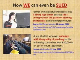 Now WE can even be SUEDFormer animation student Rebecca Clay is taking legal action because she's unhappy about the quality of teaching and facilities on her university courseSource: BBC News, Monday, 21 August 2006http://news.bbc.co.uk/1/hi/programmes/breakfast/5269920.stmA law student who was unhappy with the quality of teaching on his university course has won £30,000 in an out-of-court settlement. Source: Wednesday, 31 July, 2002http://news.bbc.co.uk/1/hi/education/2163300.stm