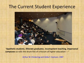 The Current Student Experience “Apathetic students, illiterate graduates, incompetent teaching, impersonal campuses-so rolls the drum-fire of criticism of higher education ---”Arthur W. Chickering and Zelda F. Gamson, 1987