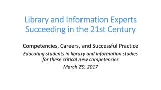 Library and Information Experts
Succeeding in the 21st Century
Competencies, Careers, and Successful Practice
Educating students in library and information studies
for these critical new competencies
March 29, 2017
 